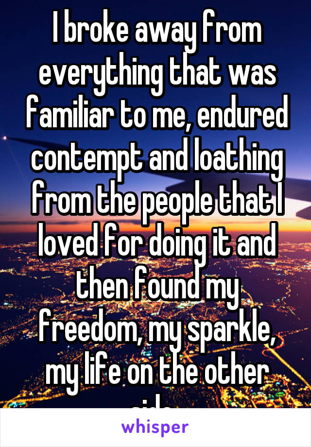 I broke away from everything that was familiar to me, endured contempt and loathing from the people that I loved for doing it and then found my freedom, my sparkle, my life on the other side. 