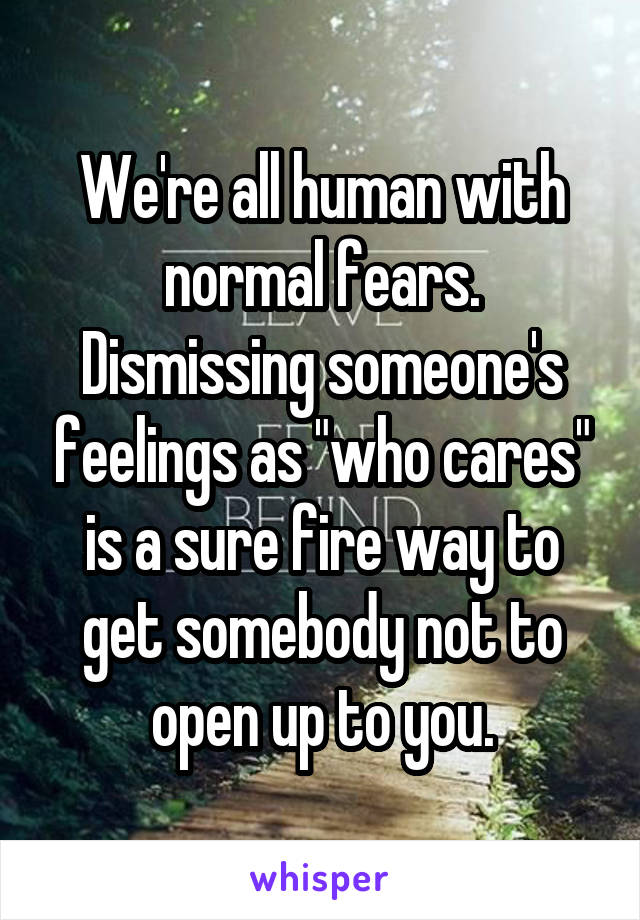 We're all human with normal fears. Dismissing someone's feelings as "who cares" is a sure fire way to get somebody not to open up to you.