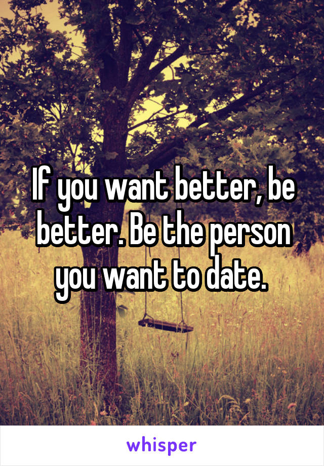 If you want better, be better. Be the person you want to date. 