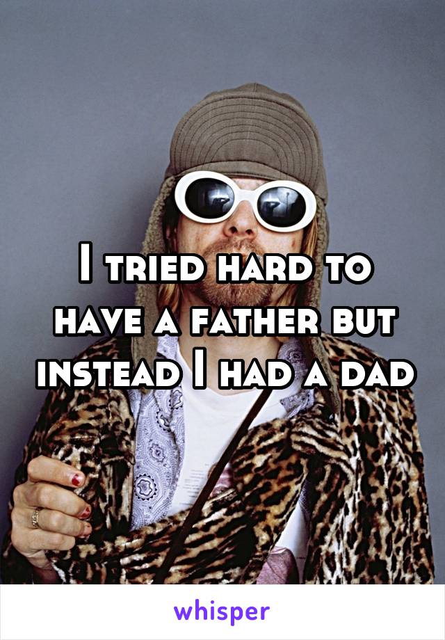 I tried hard to have a father but instead I had a dad