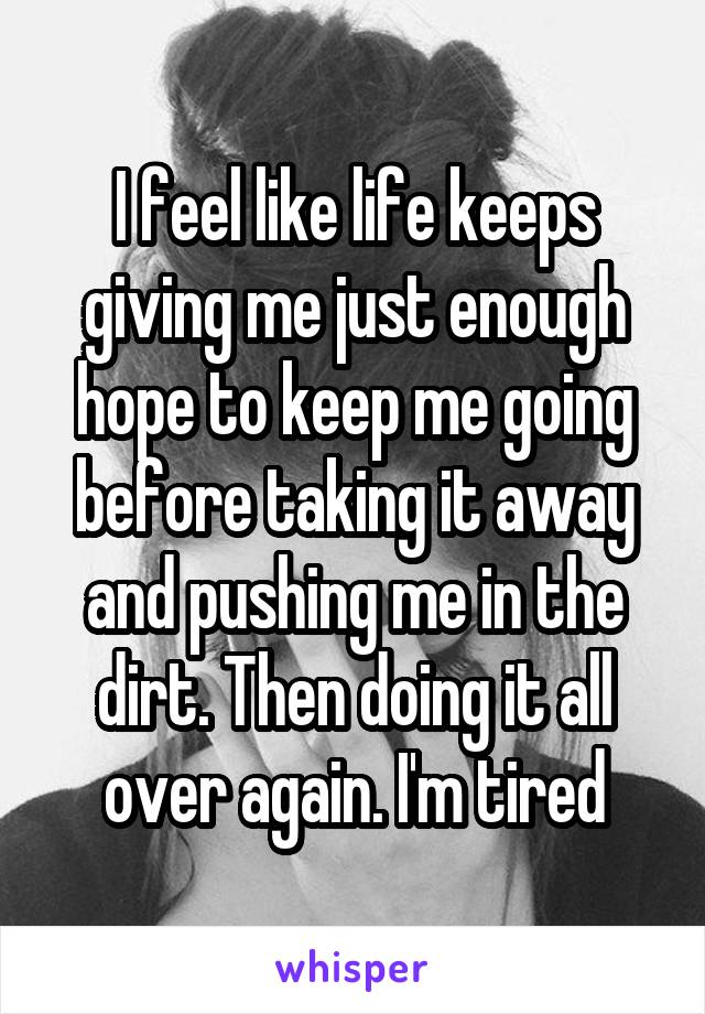 I feel like life keeps giving me just enough hope to keep me going before taking it away and pushing me in the dirt. Then doing it all over again. I'm tired