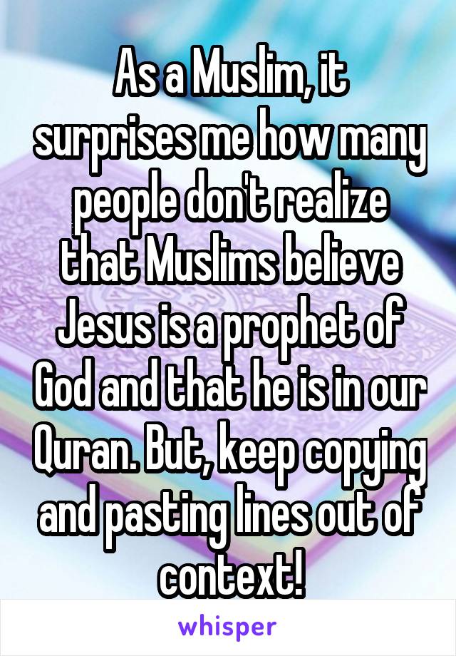 As a Muslim, it surprises me how many people don't realize that Muslims believe Jesus is a prophet of God and that he is in our Quran. But, keep copying and pasting lines out of context!