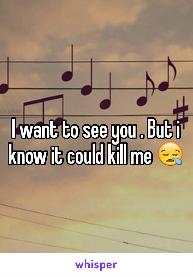 I want to see you . But i know it could kill me 😪