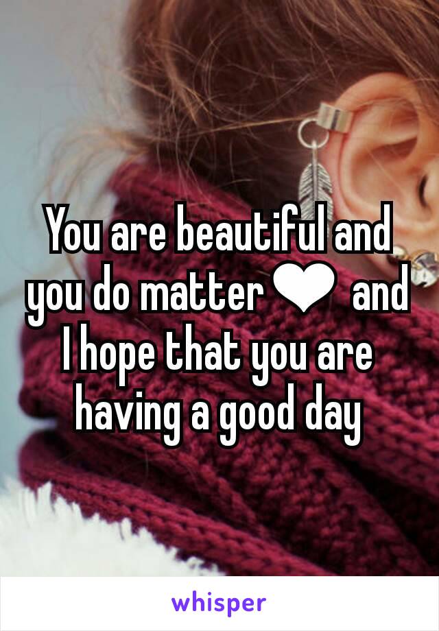 You are beautiful and you do matter❤ and I hope that you are having a good day