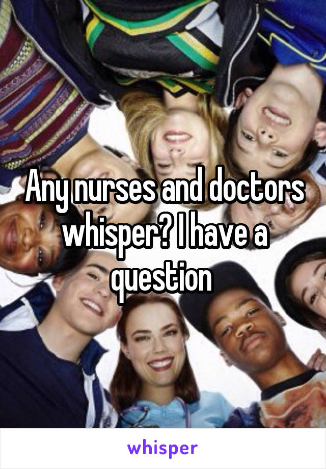 Any nurses and doctors whisper? I have a question 