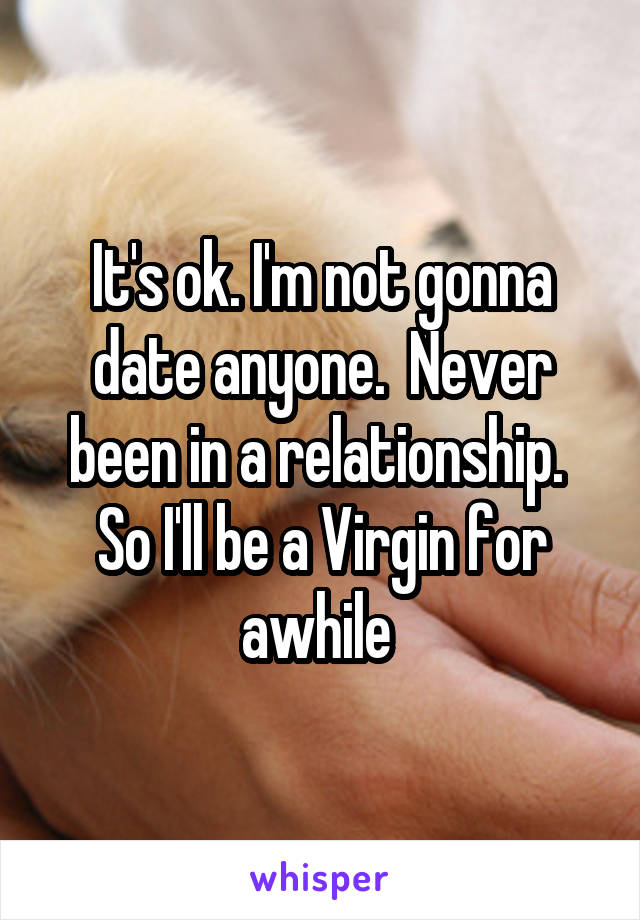 It's ok. I'm not gonna date anyone.  Never been in a relationship.  So I'll be a Virgin for awhile 