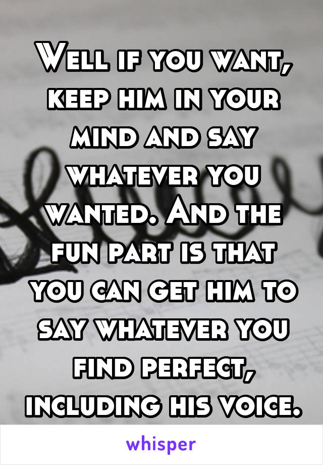 Well if you want, keep him in your mind and say whatever you wanted. And the fun part is that you can get him to say whatever you find perfect, including his voice.