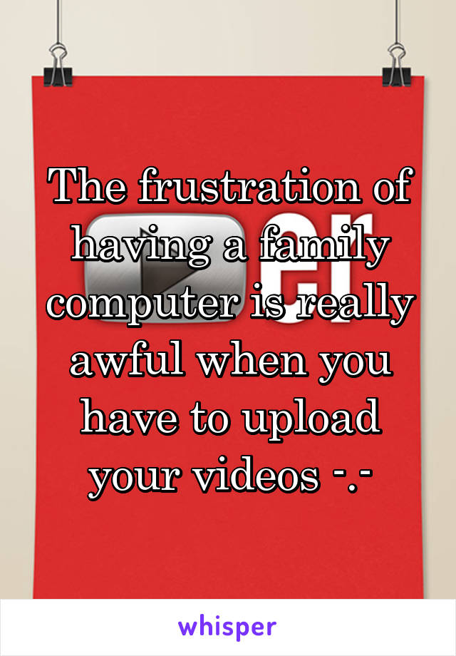 The frustration of having a family computer is really awful when you have to upload your videos -.-