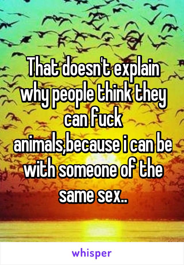 That doesn't explain why people think they can fuck animals,because i can be with someone of the same sex..