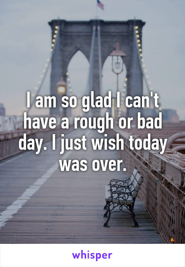 I am so glad I can't have a rough or bad day. I just wish today was over.