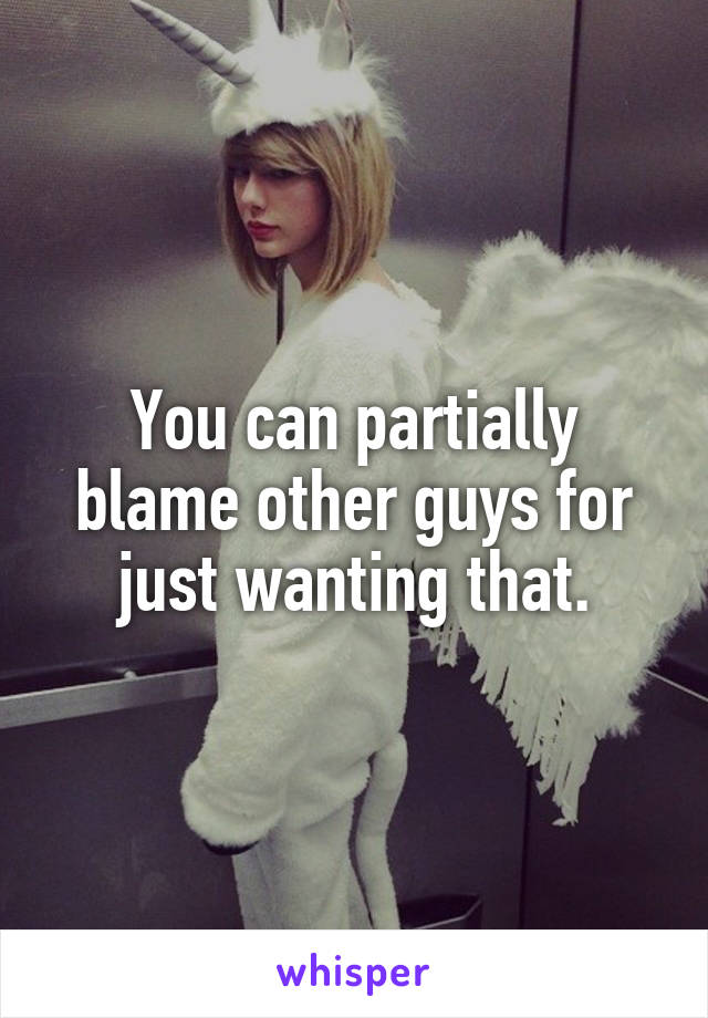 You can partially blame other guys for just wanting that.