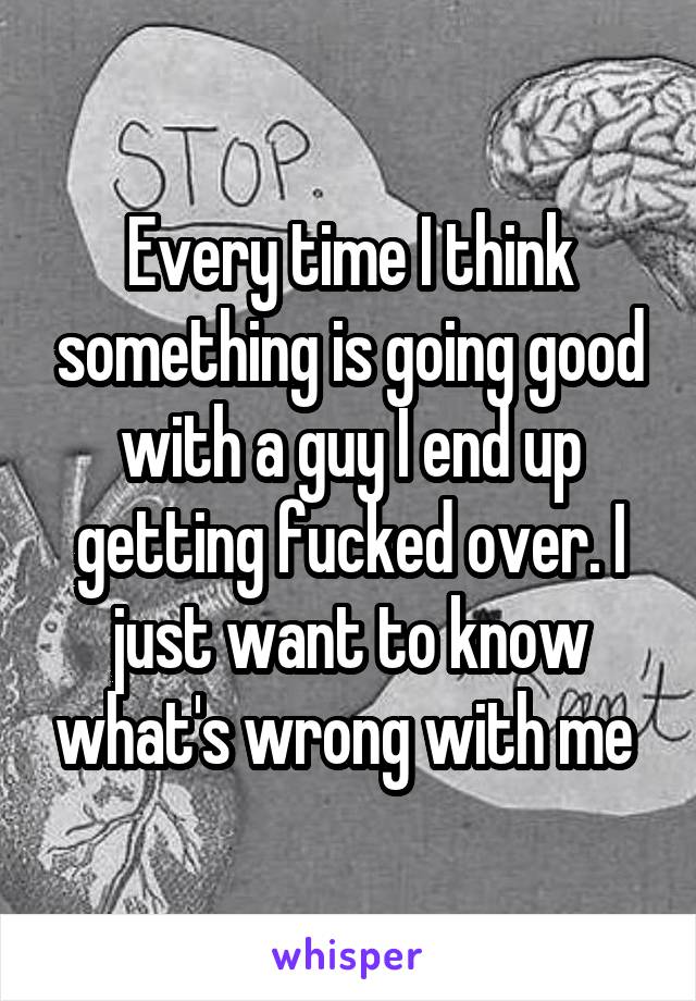 Every time I think something is going good with a guy I end up getting fucked over. I just want to know what's wrong with me 