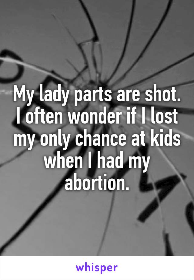 My lady parts are shot. I often wonder if I lost my only chance at kids when I had my abortion.