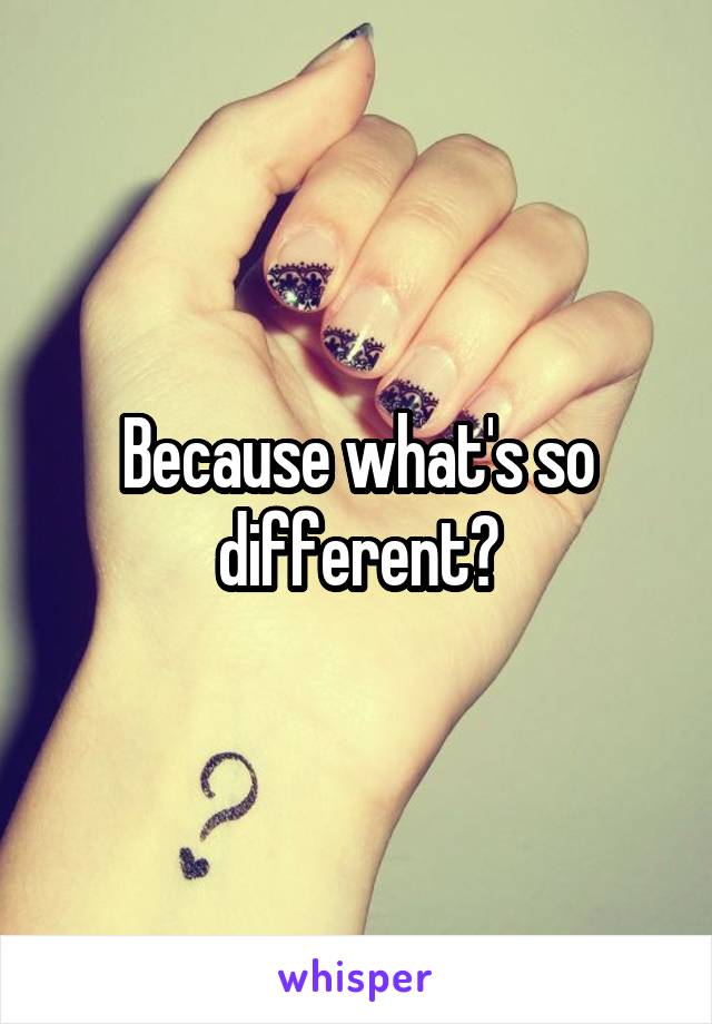 Because what's so different?