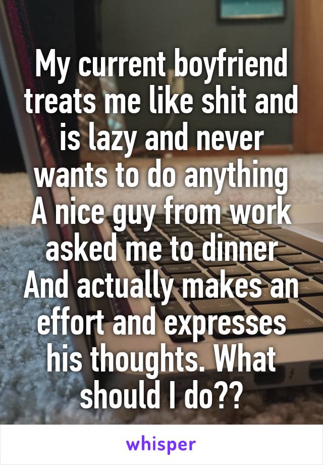 My current boyfriend treats me like shit and is lazy and never wants to do anything
A nice guy from work asked me to dinner And actually makes an effort and expresses his thoughts. What should I do??