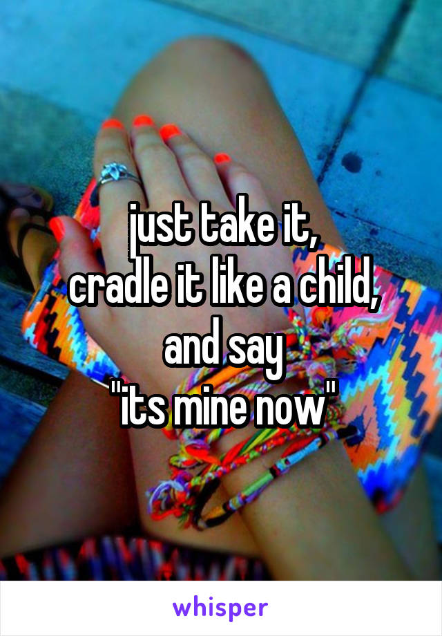 just take it,
cradle it like a child,
and say
"its mine now"