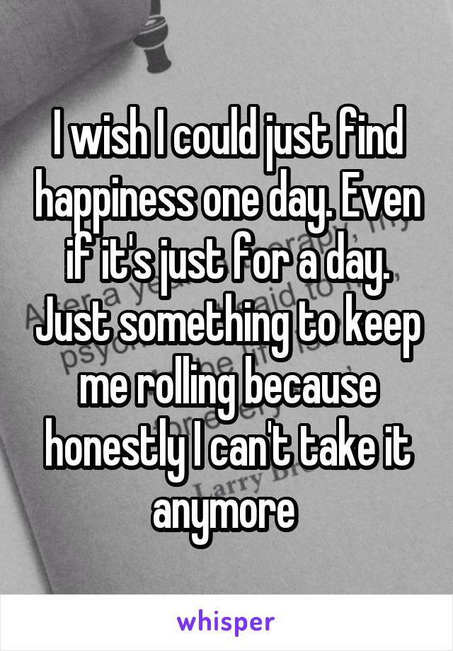 I wish I could just find happiness one day. Even if it's just for a day. Just something to keep me rolling because honestly I can't take it anymore 