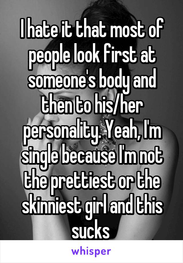 I hate it that most of people look first at someone's body and then to his/her personality. Yeah, I'm single because I'm not the prettiest or the skinniest girl and this sucks 