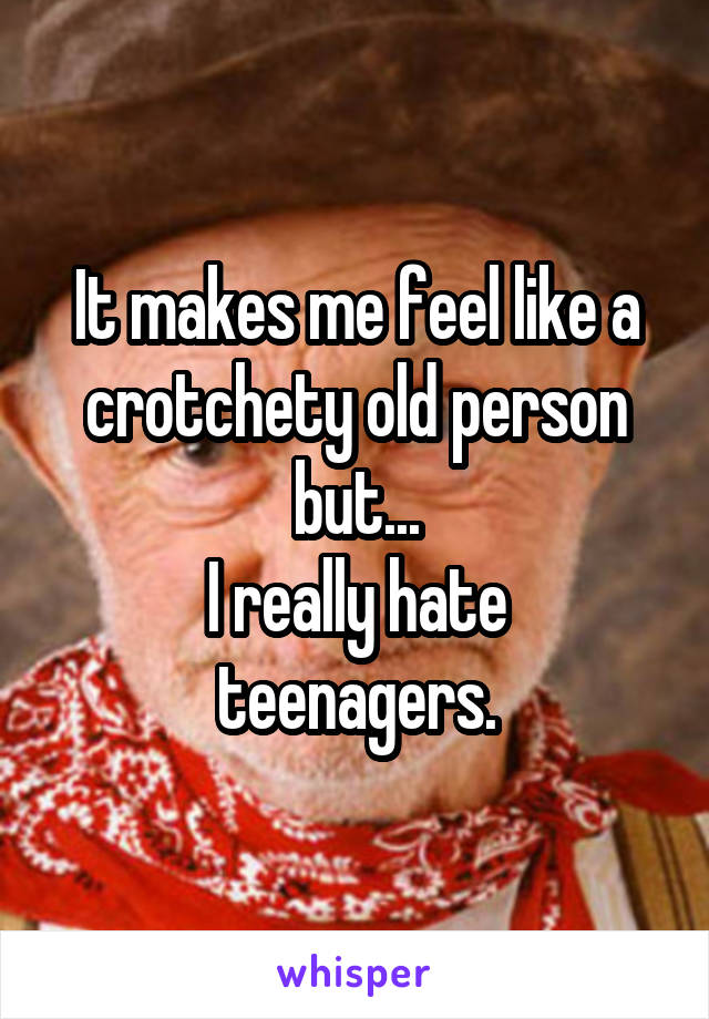 It makes me feel like a crotchety old person but...
I really hate teenagers.