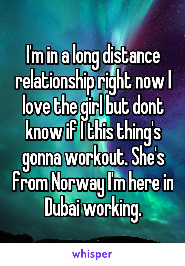 I'm in a long distance relationship right now I love the girl but dont know if I this thing's gonna workout. She's from Norway I'm here in Dubai working.