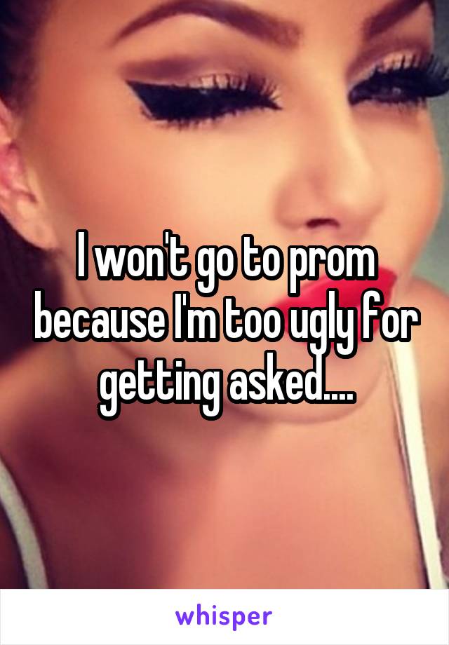 I won't go to prom because I'm too ugly for getting asked....