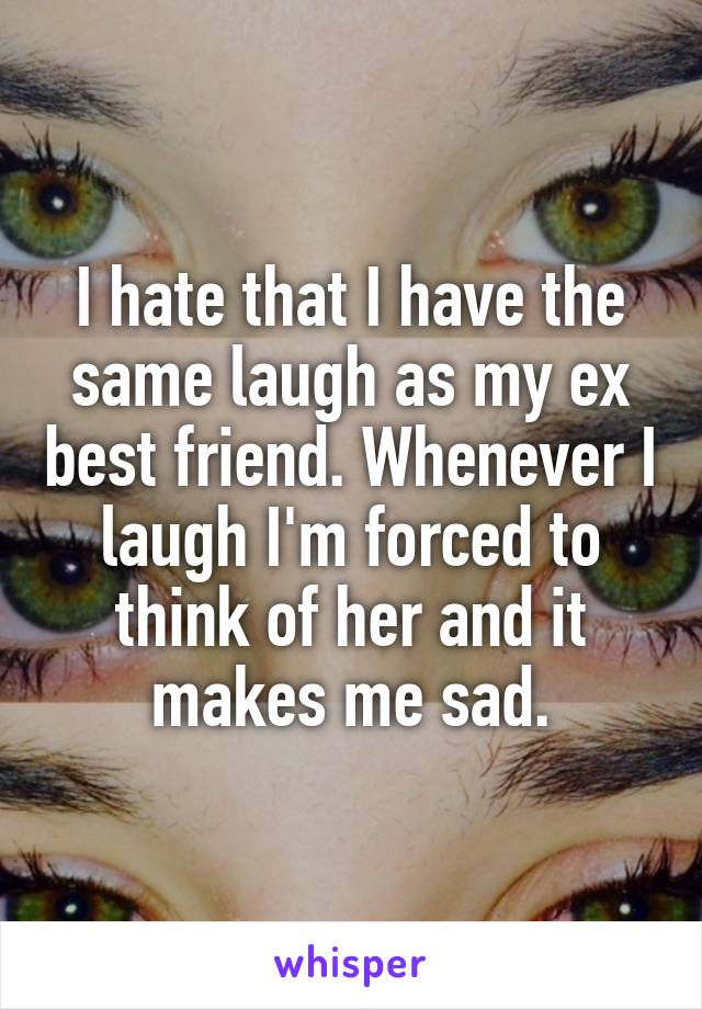 I hate that I have the same laugh as my ex best friend. Whenever I laugh I'm forced to think of her and it makes me sad.