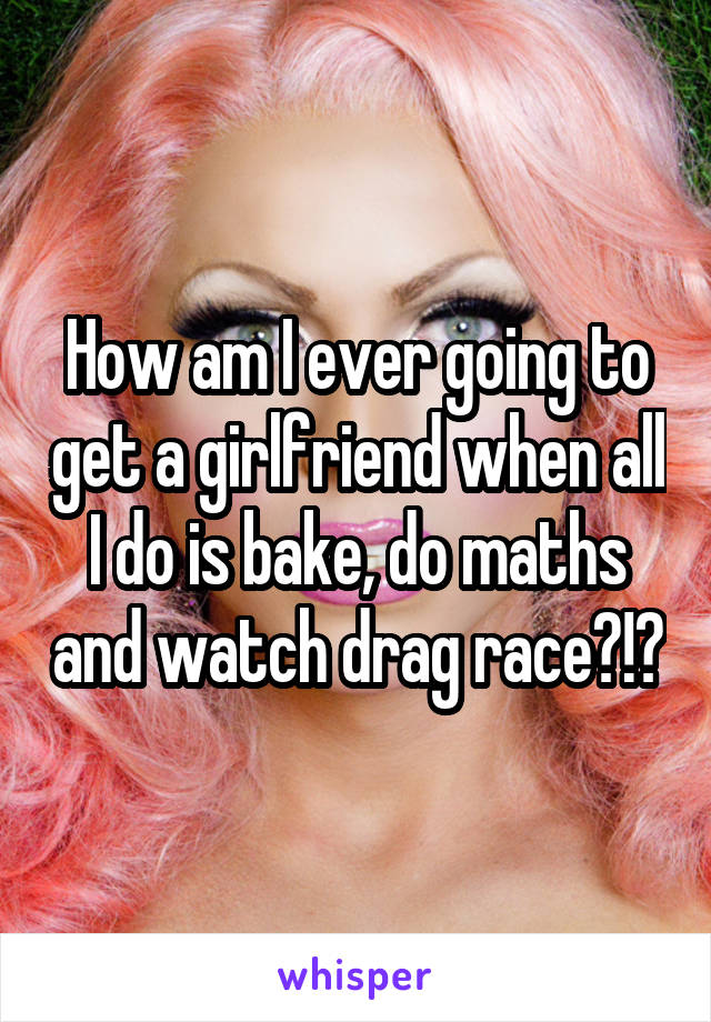 How am I ever going to get a girlfriend when all I do is bake, do maths and watch drag race?!?