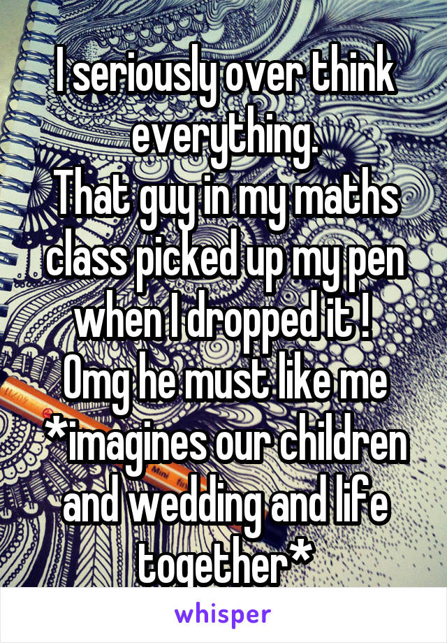 I seriously over think everything.
That guy in my maths class picked up my pen when I dropped it ! 
Omg he must like me
*imagines our children and wedding and life together*