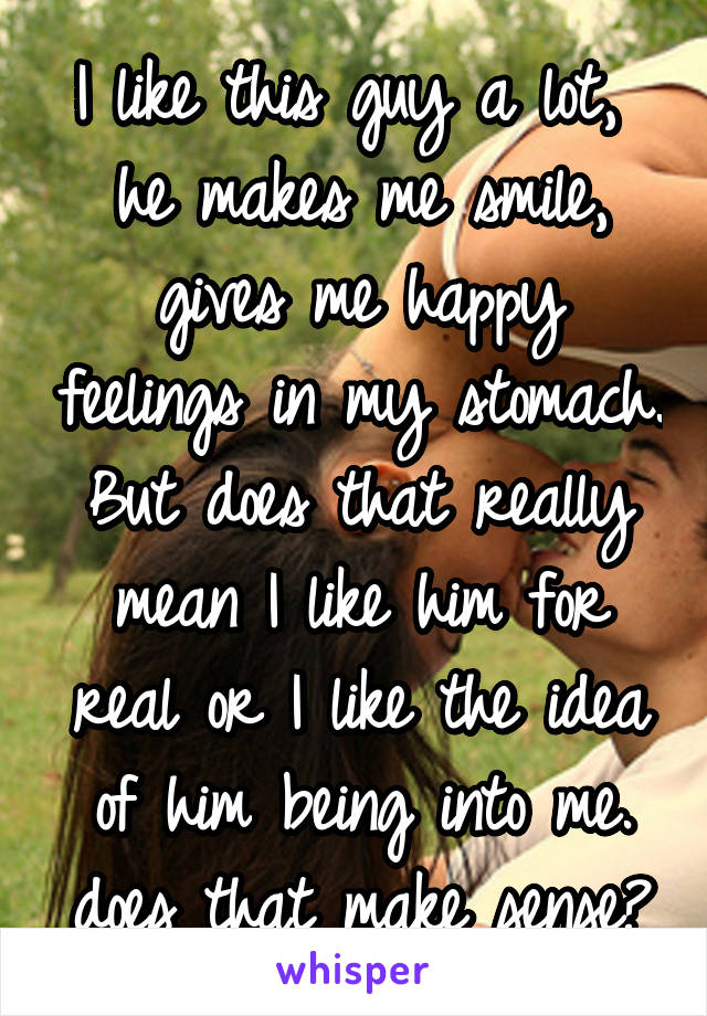 I like this guy a lot,  he makes me smile, gives me happy feelings in my stomach. But does that really mean I like him for real or I like the idea of him being into me. does that make sense?