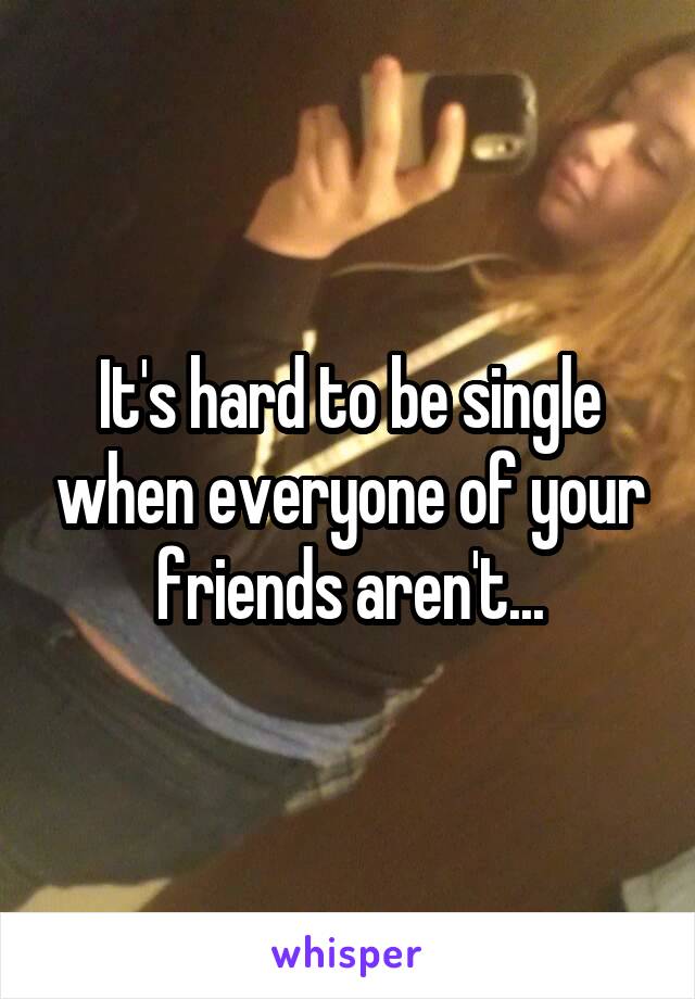 It's hard to be single when everyone of your friends aren't...