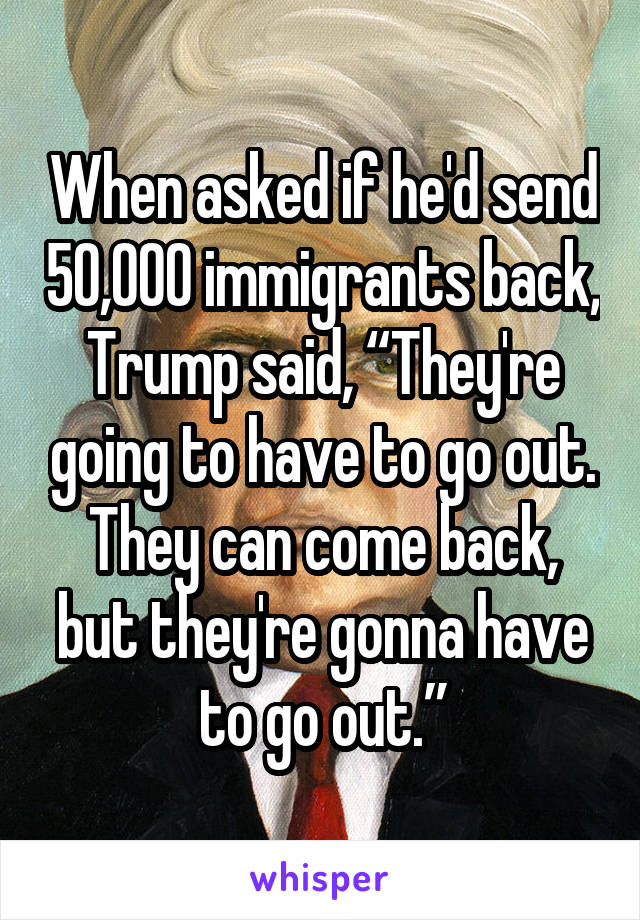 When asked if he'd send 50,000 immigrants back, Trump said, “They're going to have to go out. They can come back, but they're gonna have to go out.”