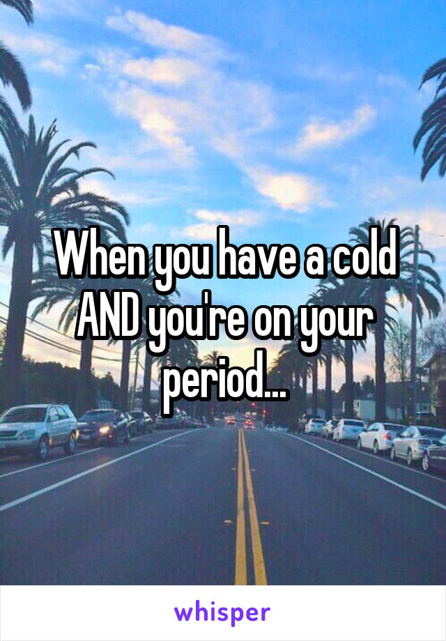 When you have a cold AND you're on your period...