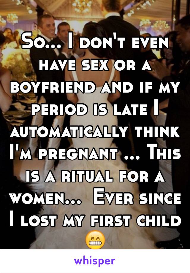 So... I don't even have sex or a boyfriend and if my period is late I automatically think I'm pregnant ... This is a ritual for a women...  Ever since I lost my first child  😁