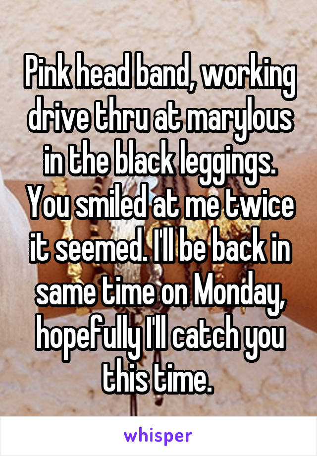 Pink head band, working drive thru at marylous in the black leggings. You smiled at me twice it seemed. I'll be back in same time on Monday, hopefully I'll catch you this time. 