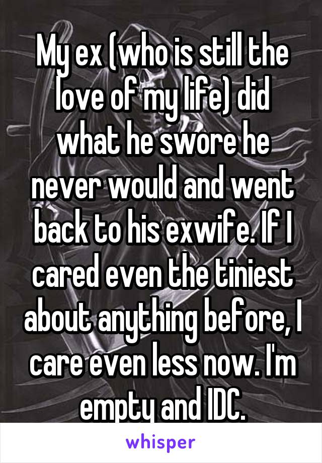 My ex (who is still the love of my life) did what he swore he never would and went back to his exwife. If I cared even the tiniest about anything before, I care even less now. I'm empty and IDC.