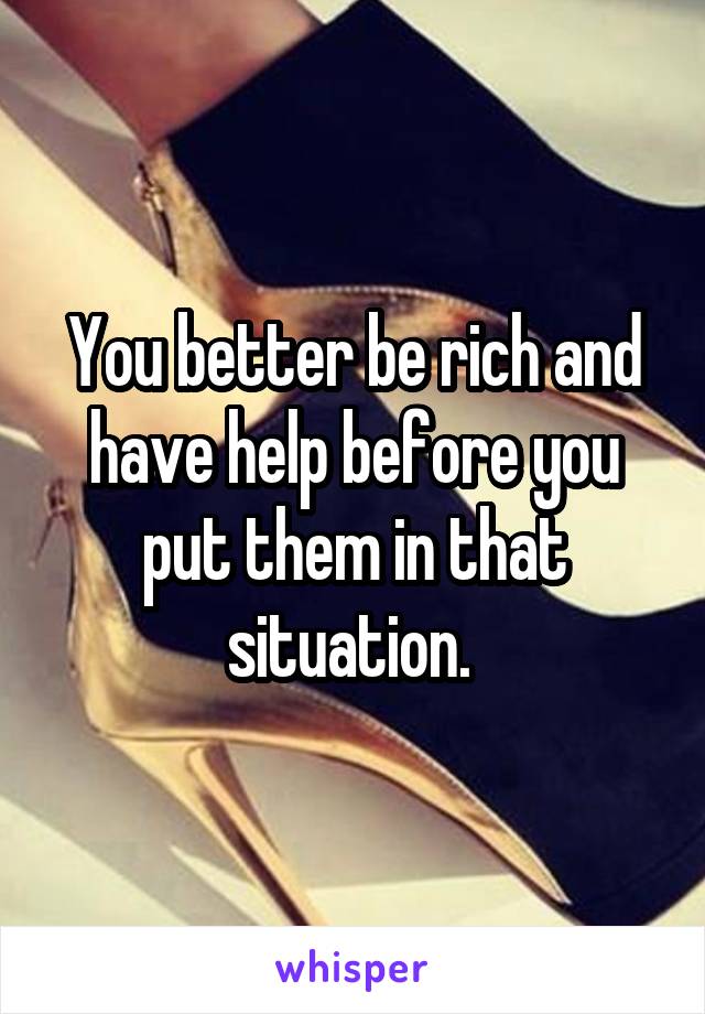 You better be rich and have help before you put them in that situation. 