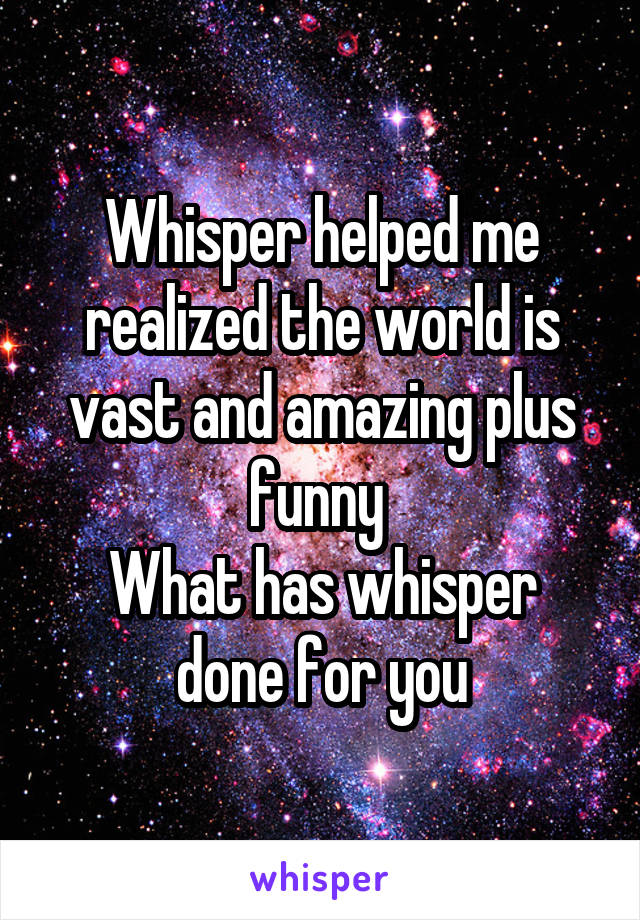 Whisper helped me realized the world is vast and amazing plus funny 
What has whisper done for you