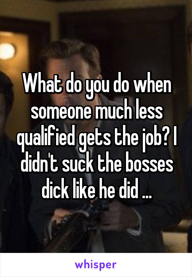 What do you do when someone much less qualified gets the job? I didn't suck the bosses dick like he did ...