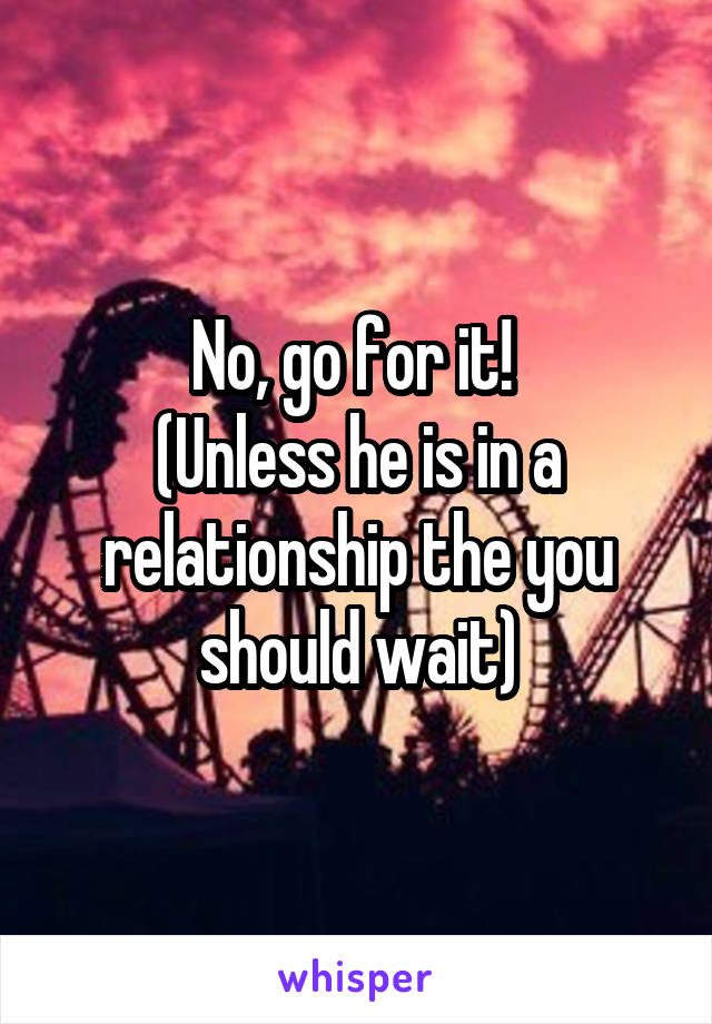 No, go for it! 
(Unless he is in a relationship the you should wait)