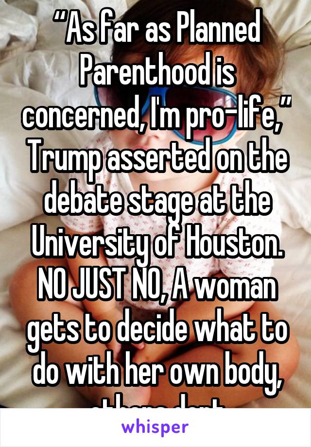 “As far as Planned Parenthood is concerned, I'm pro-life,” Trump asserted on the debate stage at the University of Houston.
NO JUST NO, A woman gets to decide what to do with her own body, others dont