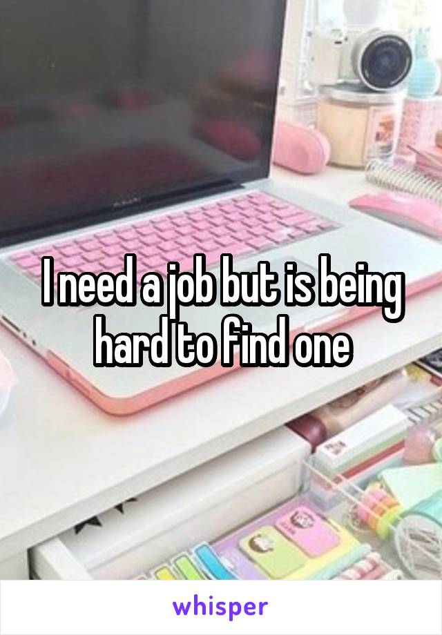 I need a job but is being hard to find one