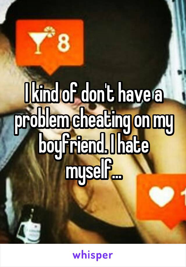 I kind of don't have a problem cheating on my boyfriend. I hate myself...