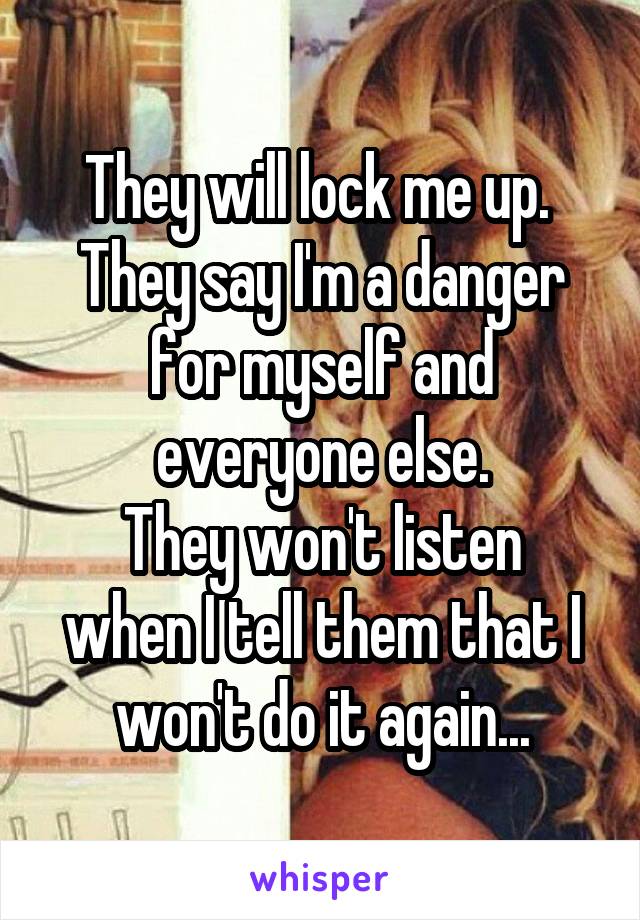 They will lock me up. 
They say I'm a danger for myself and everyone else.
They won't listen when I tell them that I won't do it again...