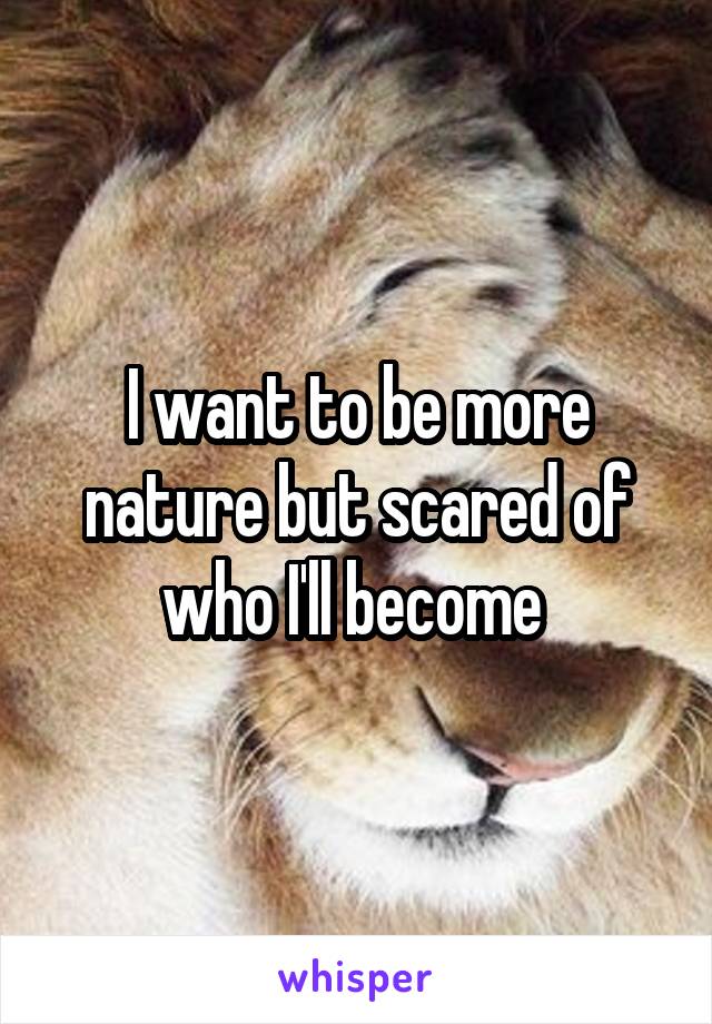 I want to be more nature but scared of who I'll become 