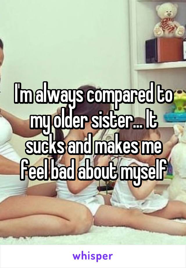 I'm always compared to my older sister... It sucks and makes me feel bad about myself