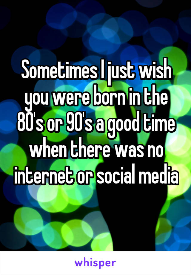 Sometimes I just wish you were born in the 80's or 90's a good time when there was no internet or social media 