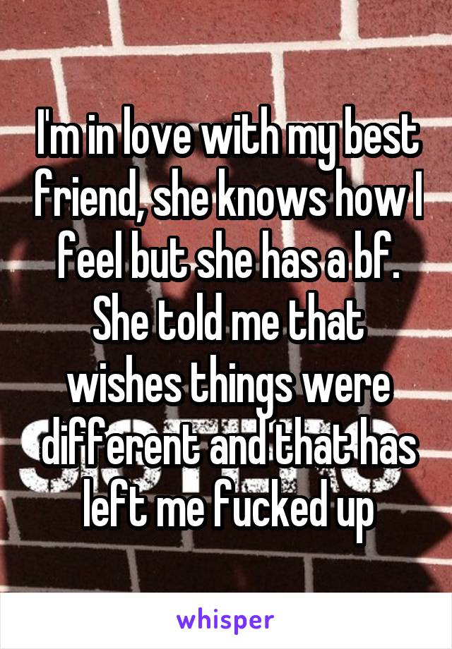 I'm in love with my best friend, she knows how I feel but she has a bf. She told me that wishes things were different and that has left me fucked up