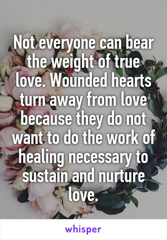 Not everyone can bear the weight of true love. Wounded hearts turn away from love because they do not want to do the work of healing necessary to sustain and nurture love.