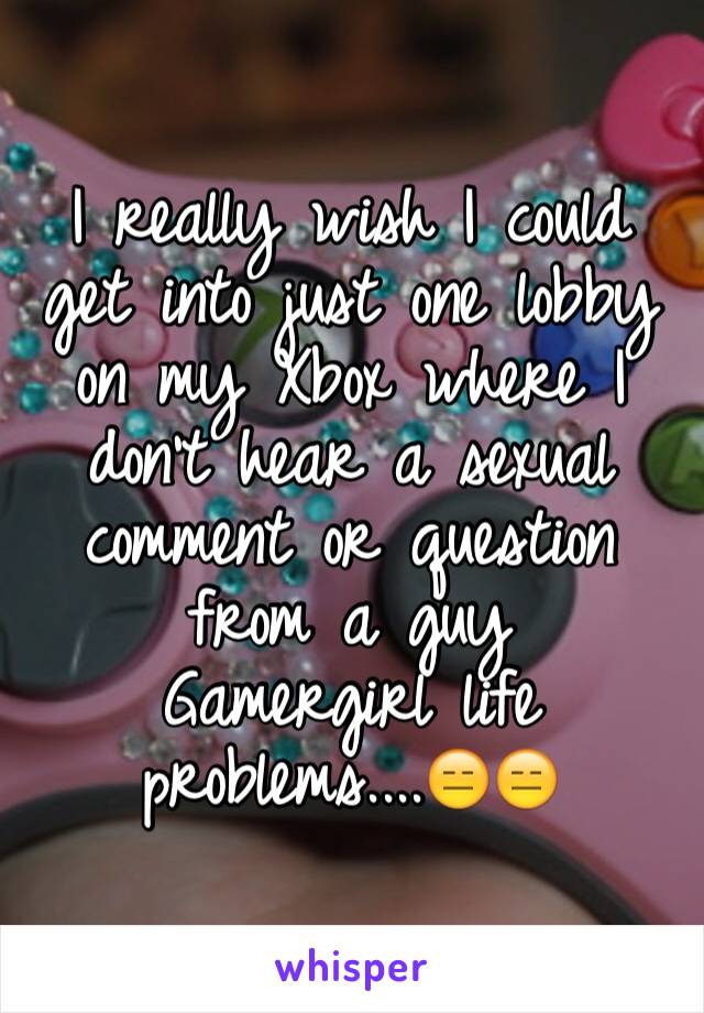 I really wish I could get into just one lobby on my Xbox where I don't hear a sexual comment or question 
from a guy 
Gamergirl life problems....😑😑