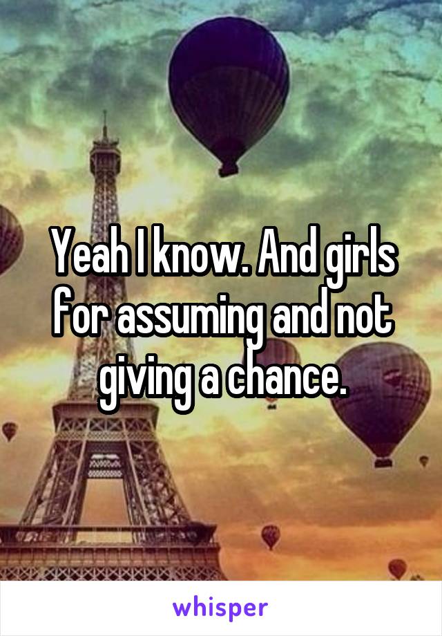 Yeah I know. And girls for assuming and not giving a chance.